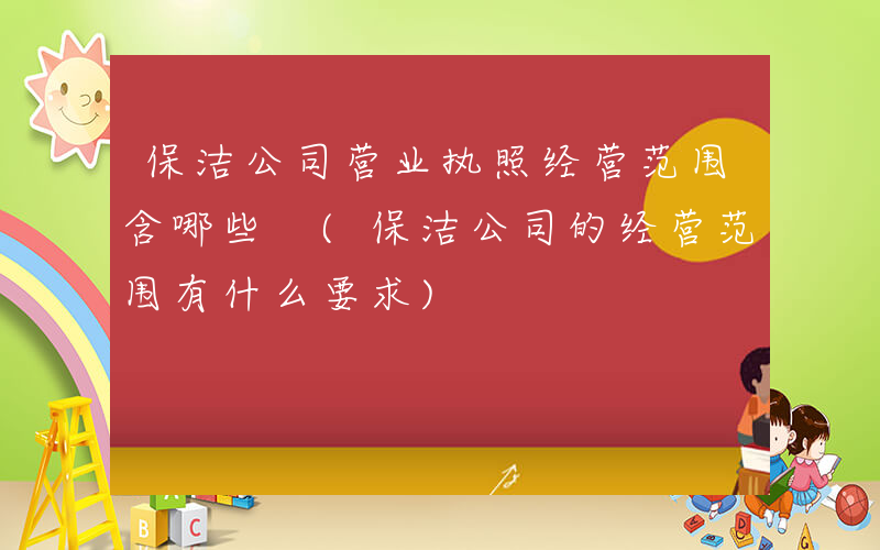 保洁公司营业执照经营范围含哪些 (保洁公司的经营范围有什么要求)